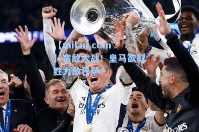 【milan.com】宿敌大战！皇马欲取胜力敌巴萨！