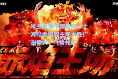 米兰体育中国官网：上海绿地田园主场大胜广州恒大，气势如虹