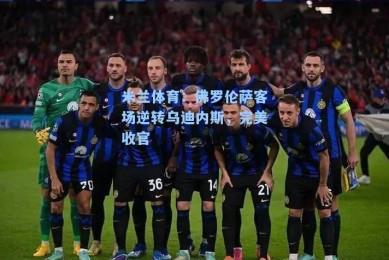 米兰体育：佛罗伦萨客场逆转乌迪内斯，完美收官