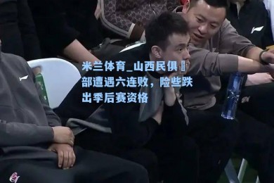米兰体育_山西民俱楽部遭遇六连败，险些跌出季后赛资格